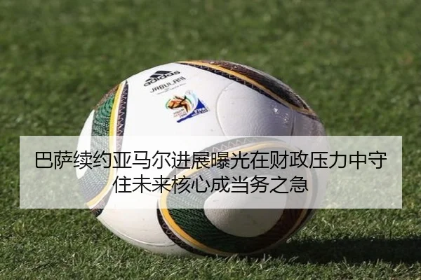 巴萨续约亚马尔进展曝光在财政压力中守住未来核心成当务之急