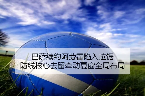 巴萨续约阿劳霍陷入拉锯 防线核心去留牵动夏窗全局布局